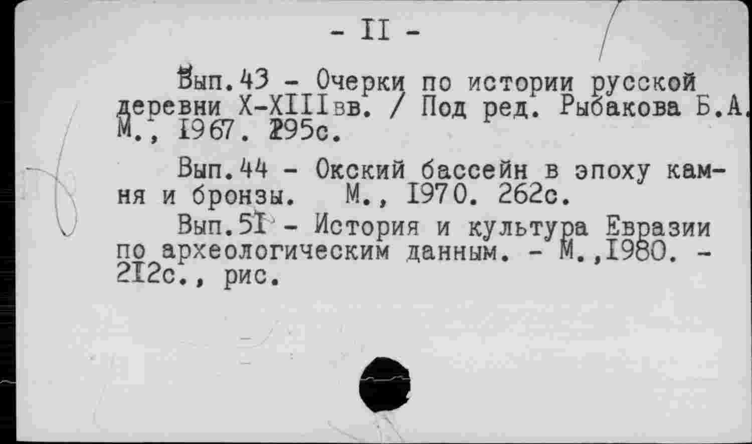 ﻿- II -
#ып.43 - Очерки по истории русской ^еревни^Х-ХІІІвв. / Под ред. Рыбакова Б.А
Бып.44 - Окский бассейн в эпоху камня и бронзы. М., 1970. 262с.
. Вып.51 - История и культура Евразии по археологическим данным. - М.,1980. -212с., рис.
ф